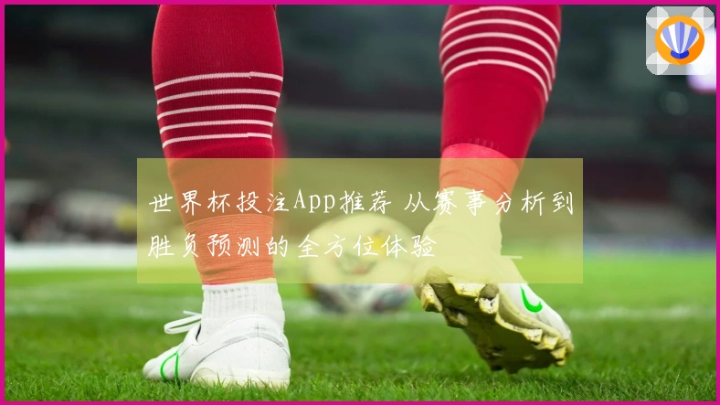 世界杯投注App推荐 从赛事分析到胜负预测的全方位体验